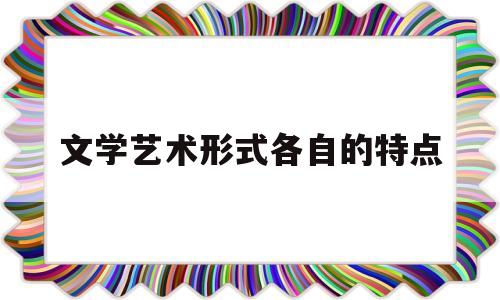 文学艺术形式各自的特点(文学艺术形式各自的特点是什么)