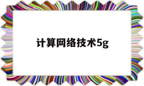 计算网络技术5g(计算网络技术和应用技术有什么区别)