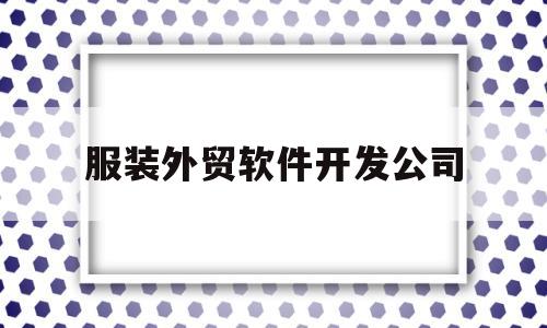 服装外贸软件开发公司(服装外贸软件开发公司排名)