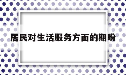 居民对生活服务方面的期盼(居民对生活服务方面的期盼和建议)