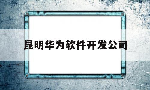 昆明华为软件开发公司(华为昆明软件开发云创新中心)