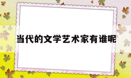 当代的文学艺术家有谁呢(当代文学家有哪些著名人物)