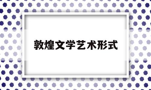 敦煌文学艺术形式(敦煌的文学艺术体现着)