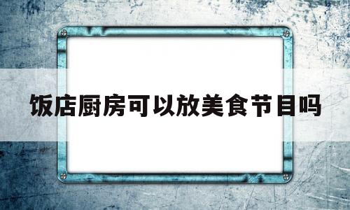 饭店厨房可以放美食节目吗(饭店厨房可以让客人随便进吗)