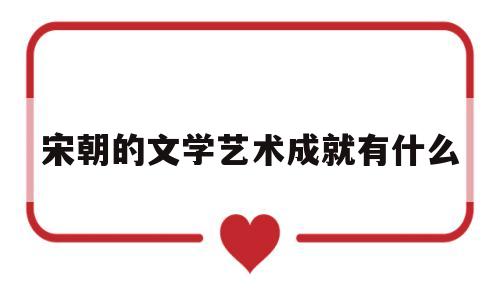 宋朝的文学艺术成就有什么(宋代在文学艺术方面的成就及代表人物)