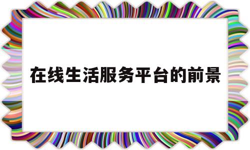 在线生活服务平台的前景(在线生活服务平台的前景分析)