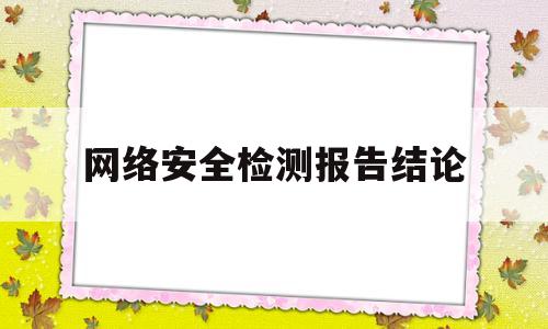 网络安全检测报告结论(网络安全检测报告结论是什么)