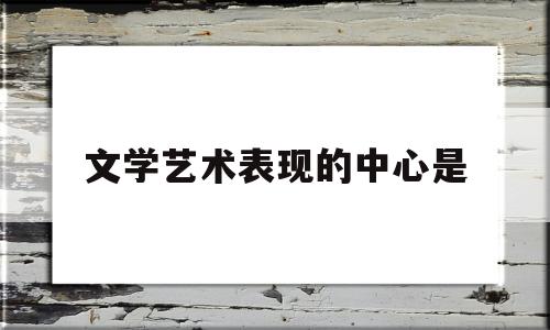 文学艺术表现的中心是(文学艺术表现手法是哪些)