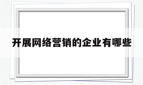开展网络营销的企业有哪些(企业开展网络营销需要哪些工具呢?举例说明)