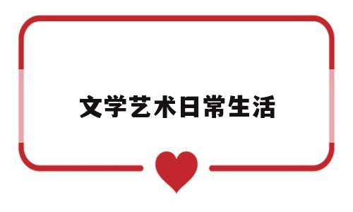 文学艺术日常生活(文学艺术在人们社会生活中的影响与作用)
