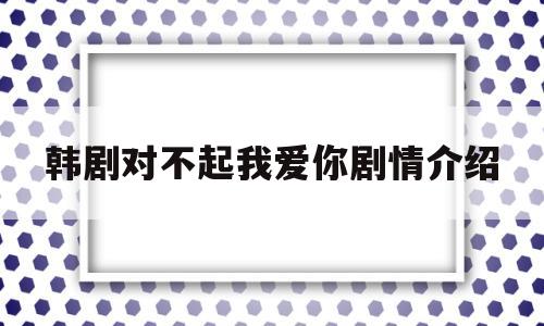 韩剧对不起我爱你剧情介绍(韩剧对不起我爱你剧情介绍分集)