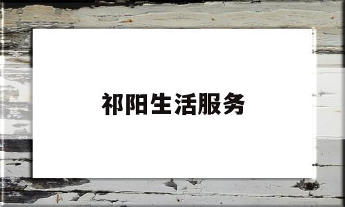 祁阳生活服务(祁阳生活服务中心电话)