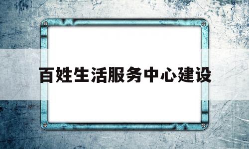 百姓生活服务中心建设(百姓生活服务中心建设情况汇报)