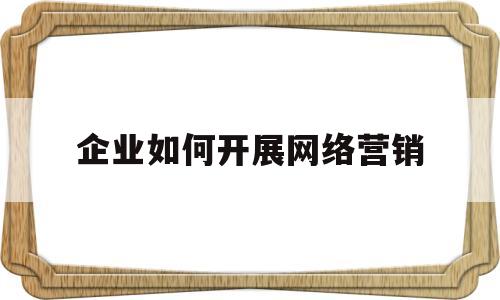 企业如何开展网络营销(企业如何开展网络营销工作)
