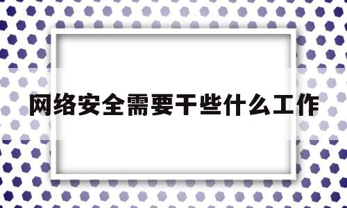 网络安全需要干些什么工作(网络安全需要干些什么工作和工作)