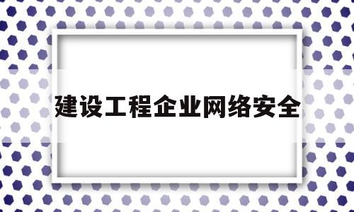 建设工程企业网络安全(企业网络安全建设最佳实践)
