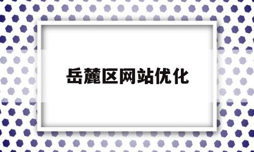 岳麓区网站优化(长沙市岳麓区网格化综合服务中心)