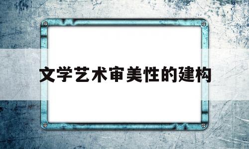 文学艺术审美性的建构(文学艺术审美性的建构是什么)