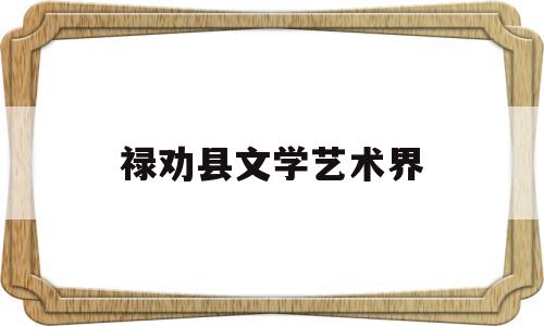 禄劝县文学艺术界(禄劝县文学艺术界协会会长)