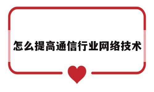 怎么提高通信行业网络技术(提高通信工程建设能力的方法)