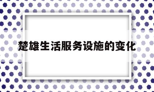 楚雄生活服务设施的变化(楚雄生活服务设施的变化与发展)
