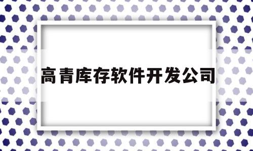 高青库存软件开发公司(高青库存软件开发公司怎么样)