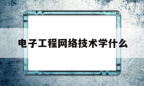 电子工程网络技术学什么(电子网络技术都是学啥)