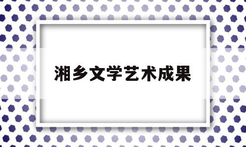 湘乡文学艺术成果(湘乡文学艺术成果展示)
