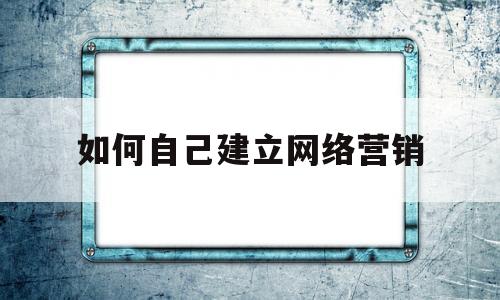 如何自己建立网络营销(如何自己建立网络营销方案)