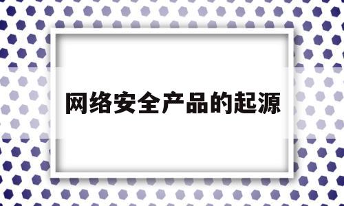 网络安全产品的起源(网络安全的四大要素为)