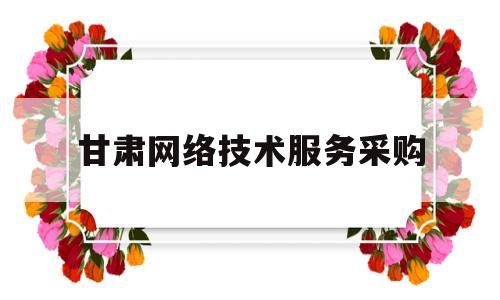甘肃网络技术服务采购(甘肃网络技术服务采购网)