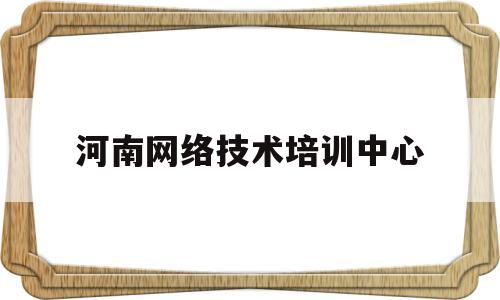 河南网络技术培训中心(河南网络技术培训中心地址)