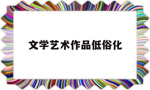 文学艺术作品低俗化(艺术低俗化的现象有哪些)