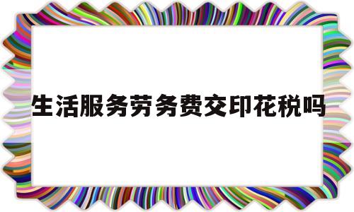 生活服务劳务费交印花税吗(生活服务合同需要缴纳印花税不)