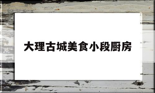 大理古城美食小段厨房(大理古城小吃一条街在哪里)
