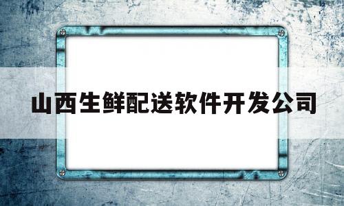 山西生鲜配送软件开发公司(山西生鲜配送软件开发公司招聘)
