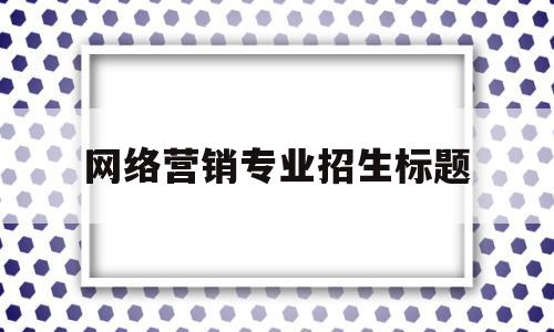 网络营销专业招生标题(网络营销专业招生标题大全)