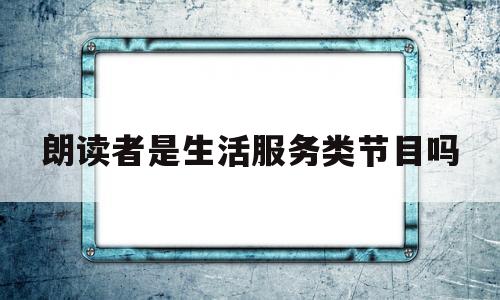朗读者是生活服务类节目吗(朗读者是生活服务类节目吗知乎)