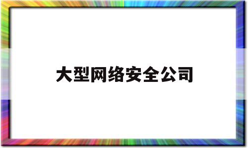 大型网络安全公司(网络安全公司排名前五十)