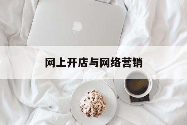 网上开店与网络营销(网上开店与网络营销哪个好)