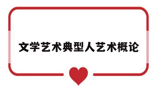 文学艺术典型人艺术概论(文学典型艺术魅力的理解和认识)