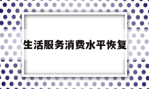 生活服务消费水平恢复(生活服务消费市场情况调查)