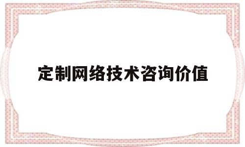 定制网络技术咨询价值(定制网络技术咨询价值评估)