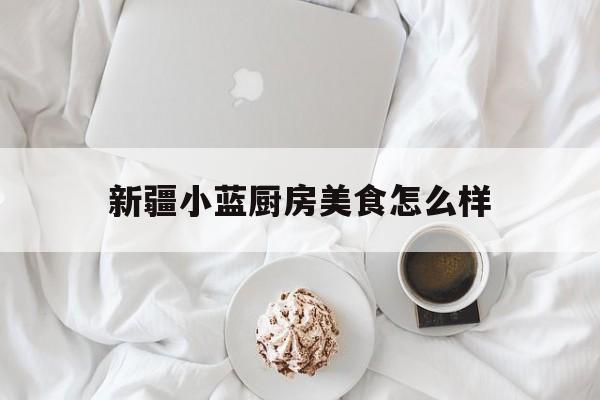 新疆小蓝厨房美食怎么样(新疆小蓝厨房美食怎么样好吃吗)