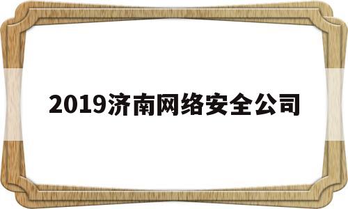 2019济南网络安全公司(2019济南网络安全公司招聘信息)