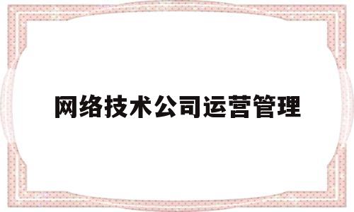 网络技术公司运营管理(网络技术运营管理是做什么)
