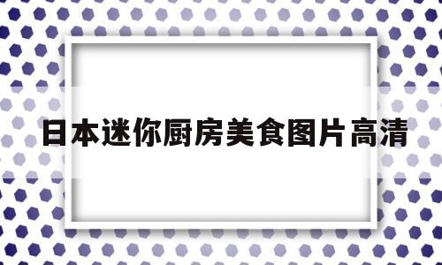 日本迷你厨房美食图片高清(日本迷你小厨房真做饭多少钱一套)