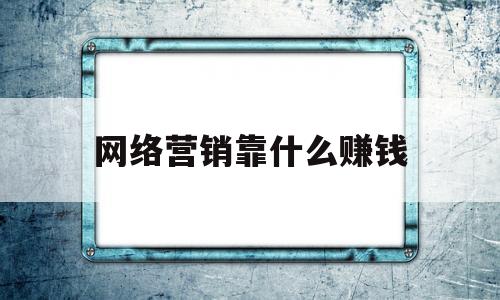 网络营销靠什么赚钱(网络营销如何盈利)