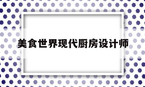 美食世界现代厨房设计师(美食界的艺术家)
