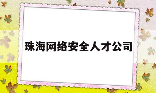 珠海网络安全人才公司(珠海网络公司联系方式)